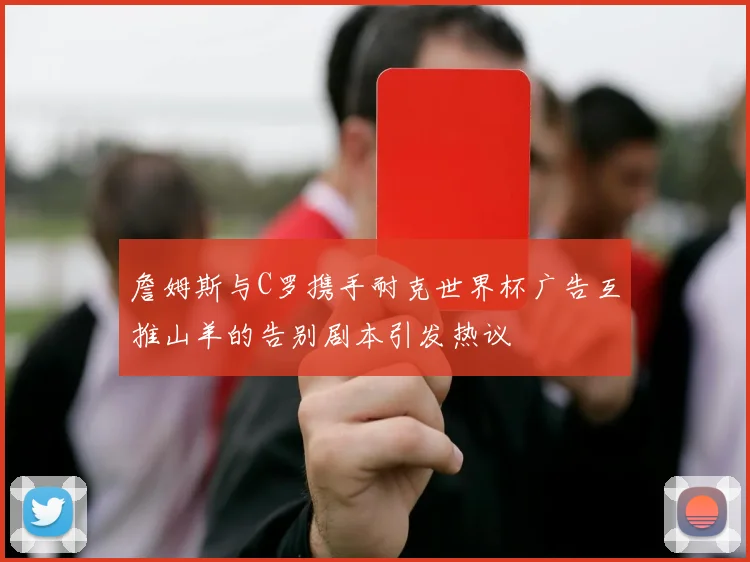 詹姆斯与C罗携手耐克世界杯广告互推山羊的告别剧本引发热议