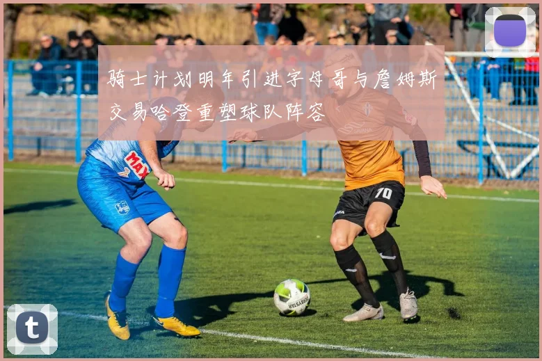 骑士计划明年引进字母哥与詹姆斯交易哈登重塑球队阵容