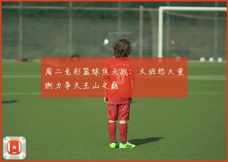 周二竞彩篮球焦点战：文班怒火重燃力争天王山之巅