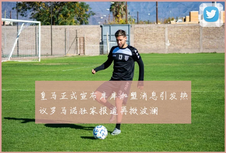 皇马正式宣布库库加盟消息引发热议罗马诺独家报道再掀波澜