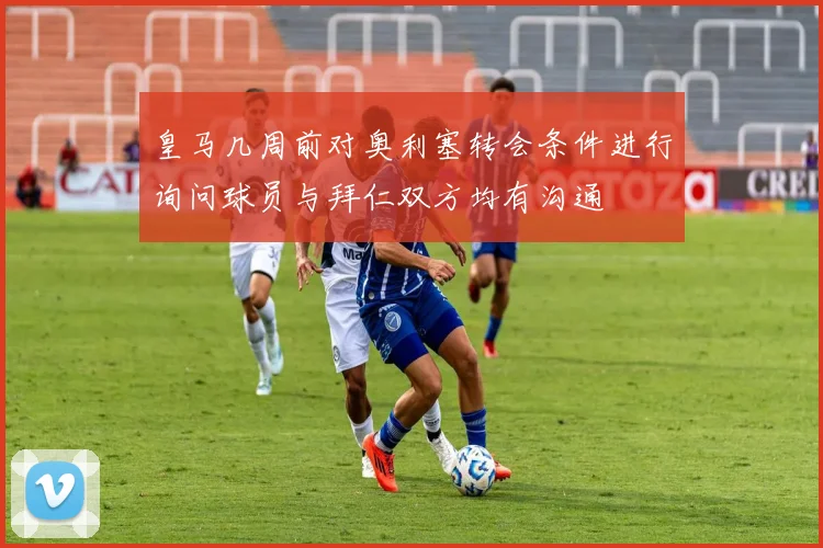 皇马几周前对奥利塞转会条件进行询问球员与拜仁双方均有沟通