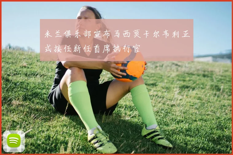 米兰俱乐部宣布马西莫卡尔韦利正式接任新任首席执行官
