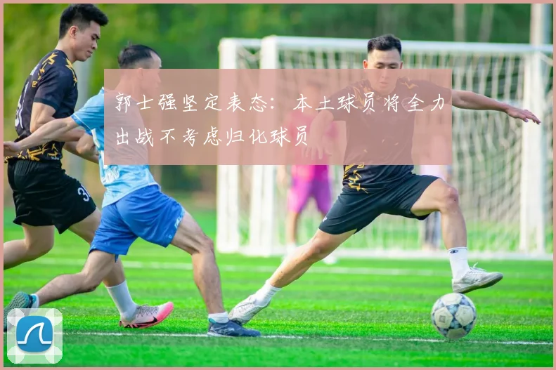 郭士强坚定表态：本土球员将全力出战不考虑归化球员