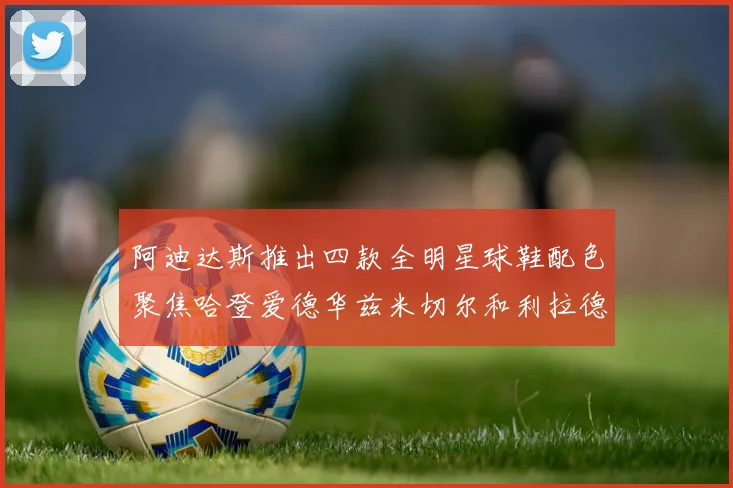 阿迪达斯推出四款全明星球鞋配色聚焦哈登爱德华兹米切尔和利拉德