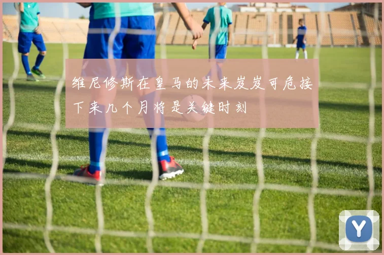 维尼修斯在皇马的未来岌岌可危接下来几个月将是关键时刻