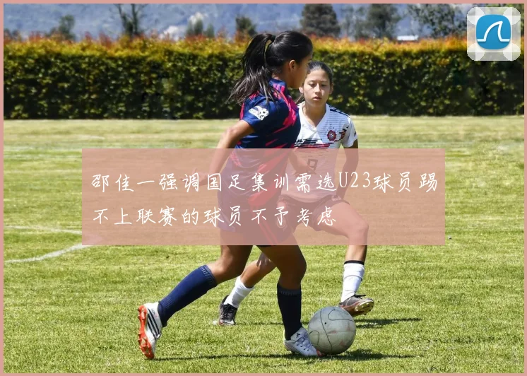 邵佳一强调国足集训需选U23球员踢不上联赛的球员不予考虑