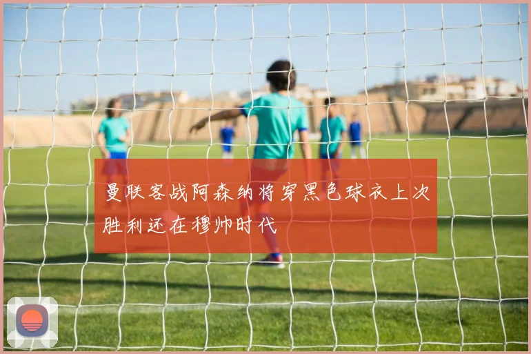 曼联客战阿森纳将穿黑色球衣上次胜利还在穆帅时代
