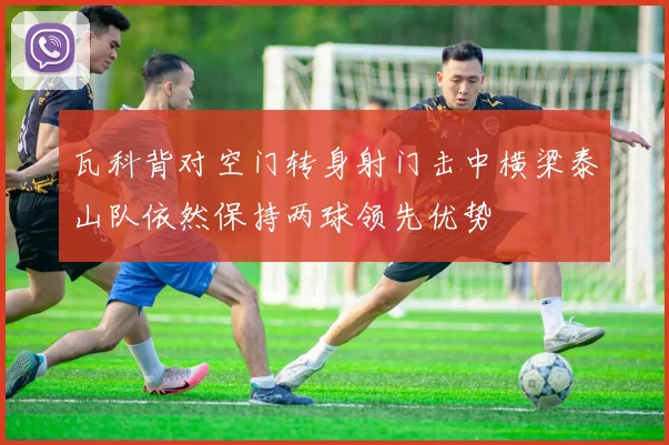 瓦科背对空门转身射门击中横梁泰山队依然保持两球领先优势