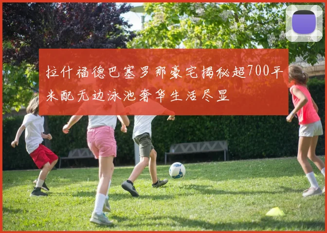 拉什福德巴塞罗那豪宅揭秘超700平米配无边泳池奢华生活尽显