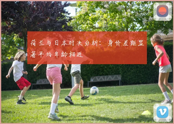 荷兰与日本对决分析：身价差距显著平均年龄相近