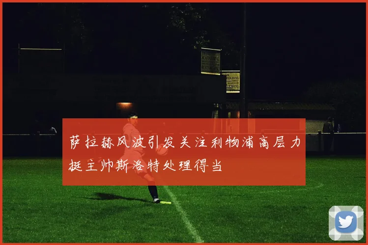 萨拉赫风波引发关注利物浦高层力挺主帅斯洛特处理得当