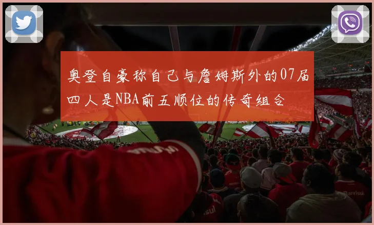 奥登自豪称自己与詹姆斯外的07届四人是NBA前五顺位的传奇组合