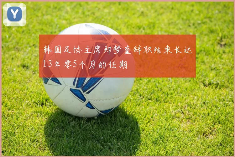 韩国足协主席郑梦奎辞职结束长达13年零5个月的任期