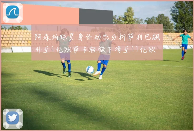 阿森纳球员身价动态分析萨利巴飙升至1亿欧萨卡轻微下滑至11亿欧