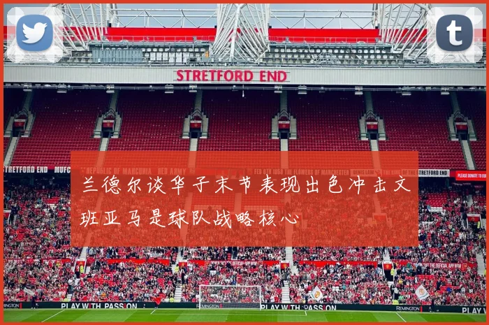 兰德尔谈华子末节表现出色冲击文班亚马是球队战略核心