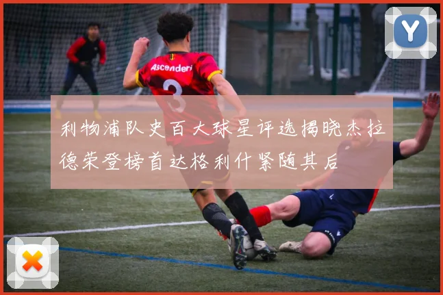 利物浦队史百大球星评选揭晓杰拉德荣登榜首达格利什紧随其后